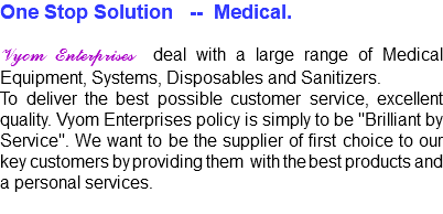 One Stop Solution -- Medical. Vyom Enterprises deal with a large range of Medical Equipment, Systems, Disposables and Sanitizers. To deliver the best possible customer service, excellent quality. Vyom Enterprises policy is simply to be "Brilliant by Service". We want to be the supplier of first choice to our key customers by providing them with the best products and a personal services.